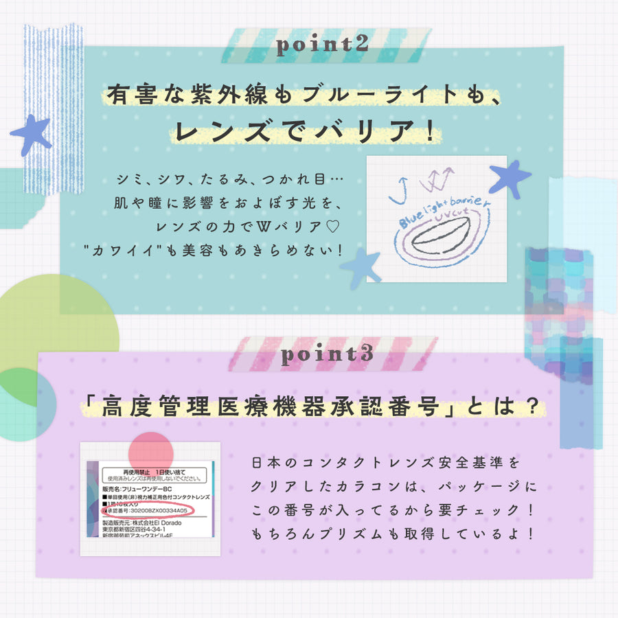 プリズムのレンズコンセプト(lens concept),Point2,有害な紫外線もブルーライトも、レンズでバリア！, Point3,「高度管理医療機器承認番号」とは？日本のコンタクトレンズ安全基準をクリアしたカラコンは、パッケージにこの番号が入っているから要チェック！もちろんプリズムも取得しているよ！|プリズム(PURI ism)ワンデーコンタクトレンズ |プリズム(PURI ism)ワンデーコンタクトレンズ