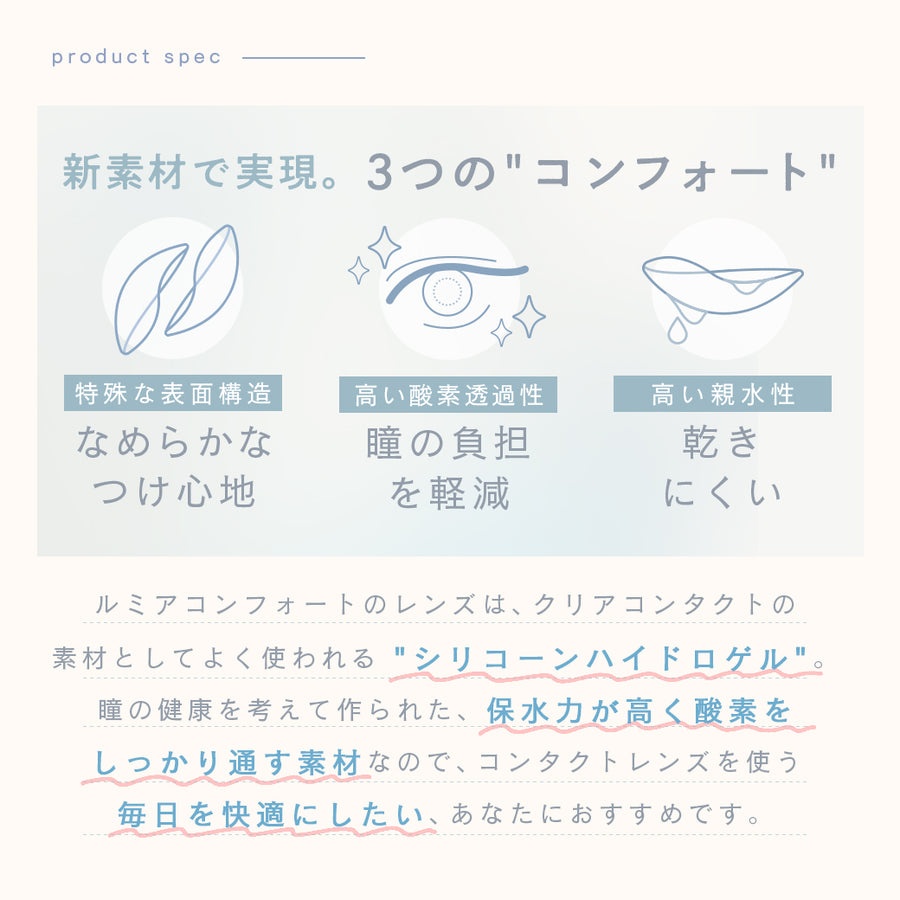 ルミアコンフォートワンデーサークル,商品スペック,新素材で実現。3つの“コンフォート”,1,特殊な表面構造で、なめらかなつけ心地,2,高い酸素透過性で、瞳の負担を軽減,3,高い親水性で、乾きにくい,ルミアコンフォートのレンズは、クリアコンタクトの素材としてよく使われる“シリコーンハイドロゲル”。瞳への優しさを考えて作られた、保水力が高く酸素をしっかり通す素材なので、コンタクトレンズを使う毎日を快適にしたい、あなたにおすすめです。|ルミアコンフォートワンデーサークル (LuMia comfort 1day CIRCLE) ワンデーコンタクトレンズ